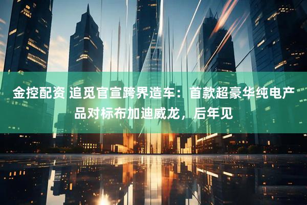 金控配资 追觅官宣跨界造车：首款超豪华纯电产品对标布加迪威龙，后年见
