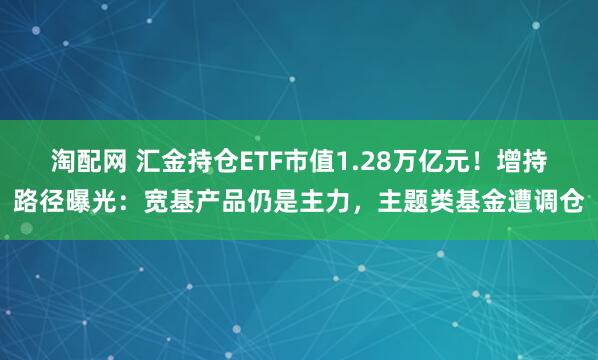 淘配网 汇金持仓ETF市值1.28万亿元！增持路径曝光：宽基产品仍是主力，主题类基金遭调仓