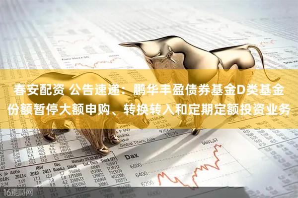 春安配资 公告速递：鹏华丰盈债券基金D类基金份额暂停大额申购、转换转入和定期定额投资业务