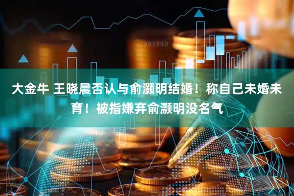 大金牛 王晓晨否认与俞灏明结婚！称自己未婚未育！被指嫌弃俞灏明没名气